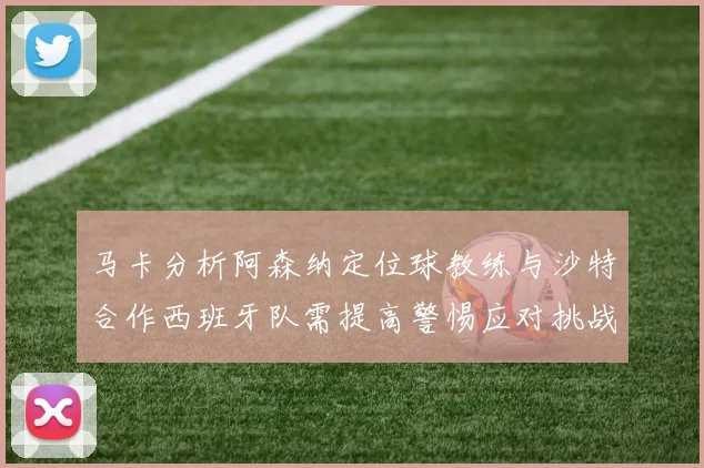 马卡分析阿森纳定位球教练与沙特合作西班牙队需提高警惕应对挑战