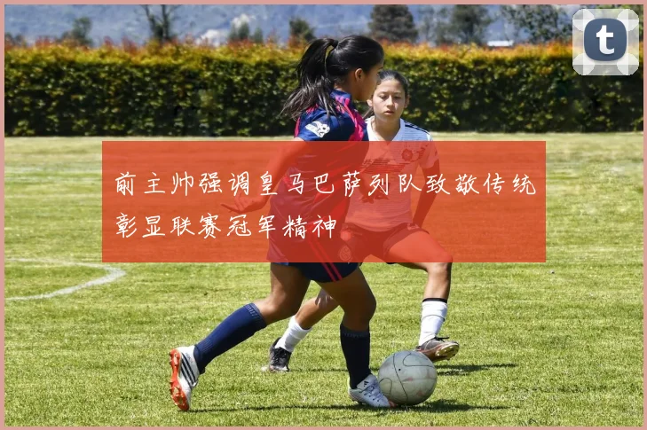 前主帅强调皇马巴萨列队致敬传统彰显联赛冠军精神