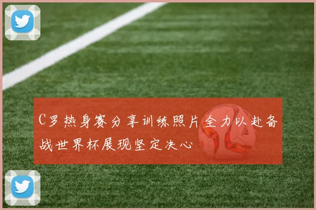 C罗热身赛分享训练照片全力以赴备战世界杯展现坚定决心