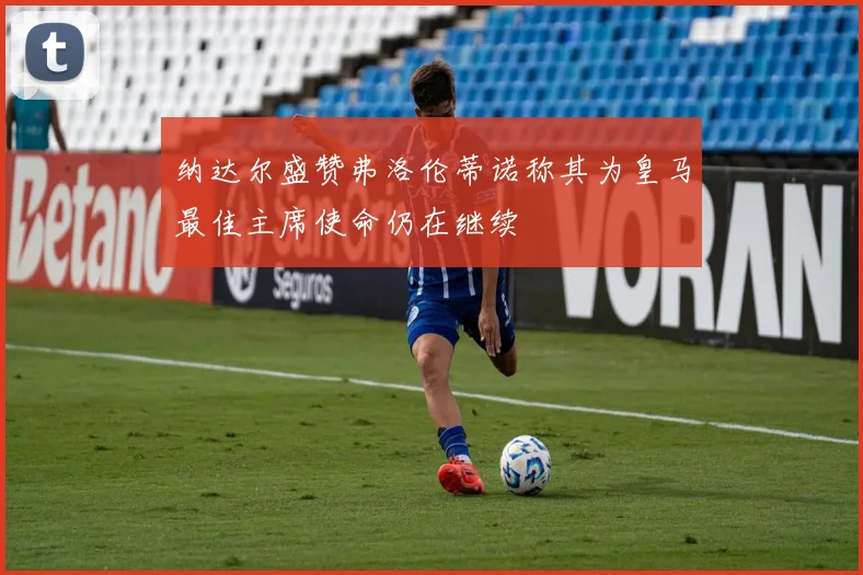 纳达尔盛赞弗洛伦蒂诺称其为皇马最佳主席使命仍在继续