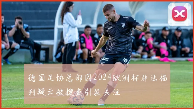 德国足协总部因2024欧洲杯非法福利疑云被搜查引发关注