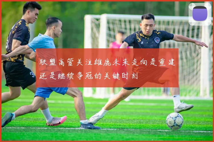 联盟高管关注雄鹿未来走向是重建还是继续争冠的关键时刻