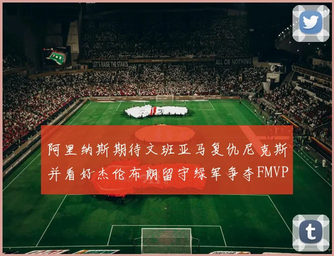 阿里纳斯期待文班亚马复仇尼克斯并看好杰伦布朗留守绿军争夺FMVP