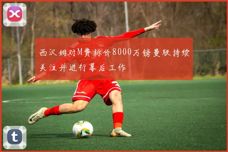 西汉姆对M费标价8000万镑曼联持续关注并进行幕后工作