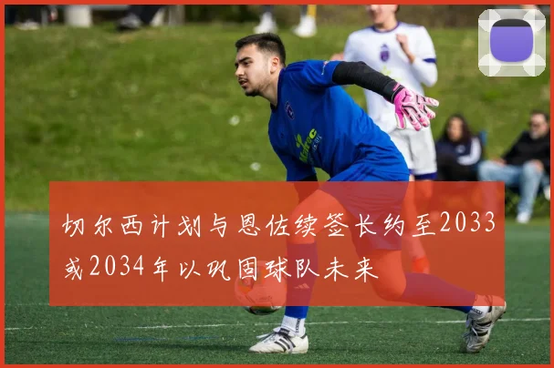 切尔西计划与恩佐续签长约至2033或2034年以巩固球队未来