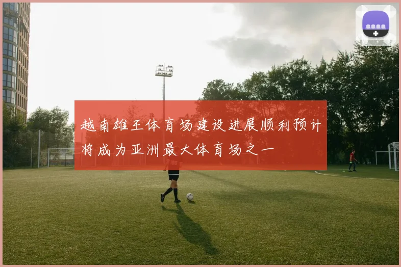 越南雄王体育场建设进展顺利预计将成为亚洲最大体育场之一